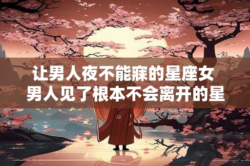 让男人夜不能寐的星座女 男人见了根本不会离开的星座女