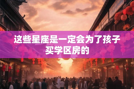 这些星座是一定会为了孩子买学区房的