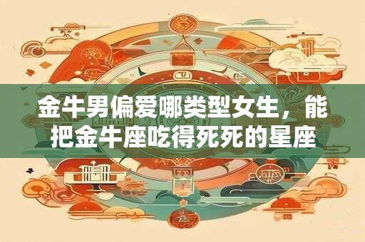 金牛男偏爱哪类型女生，能把金牛座吃得死死的星座
