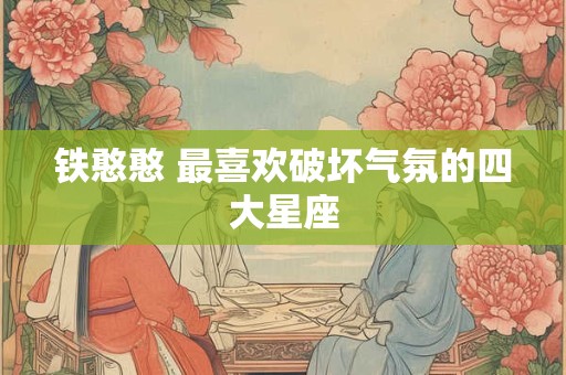 铁憨憨 最喜欢破坏气氛的四大星座