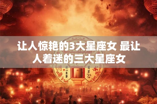 让人惊艳的3大星座女 最让人着迷的三大星座女