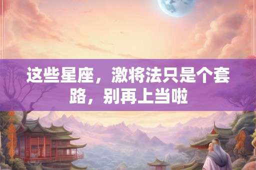 这些星座，激将法只是个套路，别再上当啦