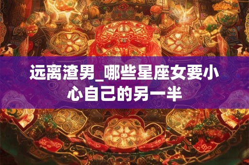 远离渣男_哪些星座女要小心自己的另一半