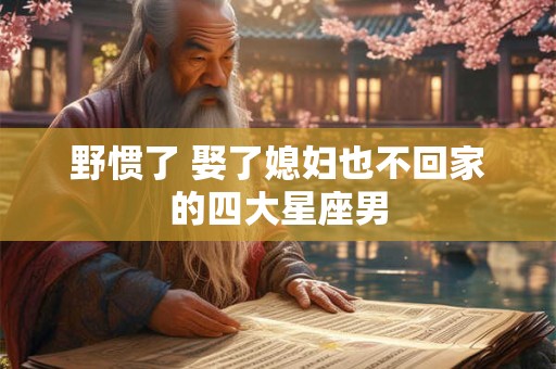 野惯了 娶了媳妇也不回家的四大星座男