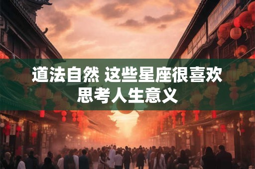 道法自然 这些星座很喜欢思考人生意义 道法自然 这些星座很喜欢思考人生意义