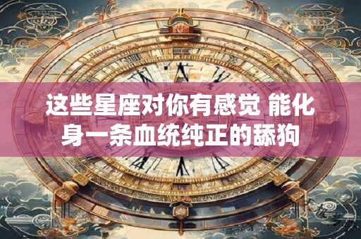 详细阅读:这些星座对你有感觉 能化身一条血统纯正的舔狗 这些星座对你有感觉 能化身一条血统纯正的舔狗
