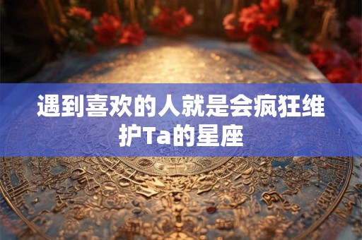 遇到喜欢的人就是会疯狂维护Ta的星座