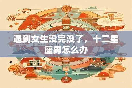 遇到女生没完没了，十二星座男怎么办