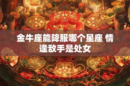 金牛座能降服哪个星座 情逢敌手是处女