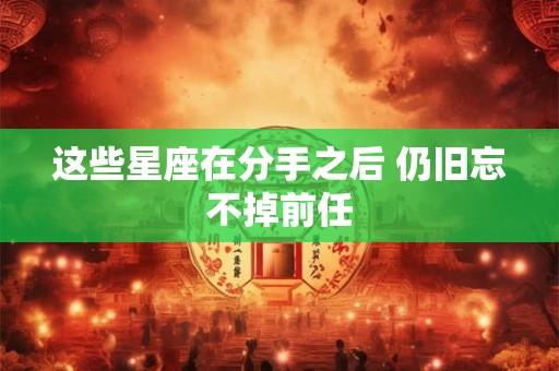 这些星座在分手之后 仍旧忘不掉前任