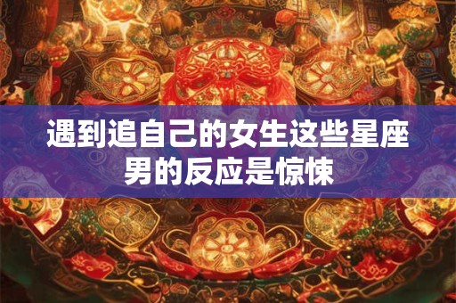 遇到追自己的女生这些星座男的反应是惊悚