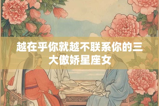 越在乎你就越不联系你的三大傲娇星座女