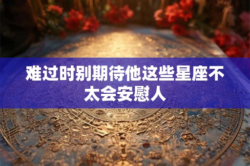 难过时别期待他这些星座不太会安慰人