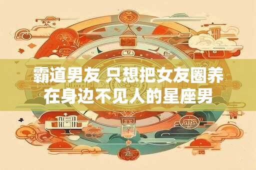 霸道男友 只想把女友圈养在身边不见人的星座男