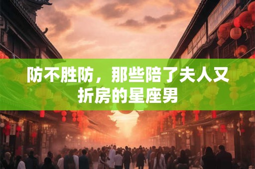 防不胜防，那些陪了夫人又折房的星座男