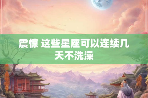震惊 这些星座可以连续几天不洗澡