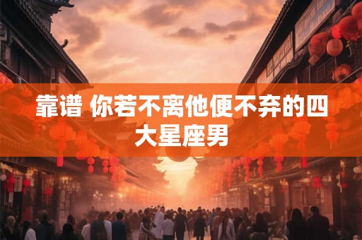 靠谱 你若不离他便不弃的四大星座男