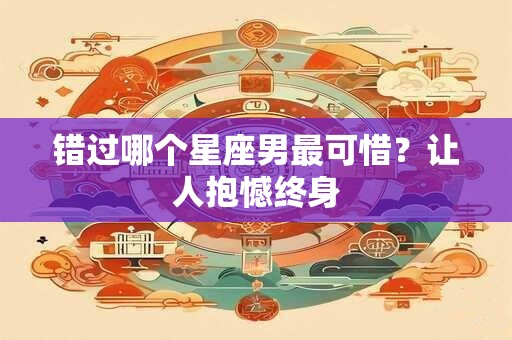 错过哪个星座男最可惜？让人抱憾终身
