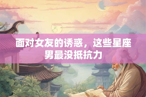 面对女友的诱惑，这些星座男最没抵抗力