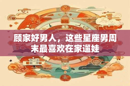 顾家好男人，这些星座男周末最喜欢在家遛娃