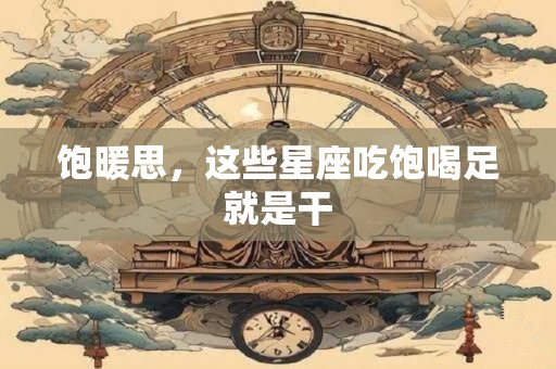 详细阅读:饱暖思,这些星座吃饱喝足就是干 饱暖思,这些星座吃饱喝足就是干