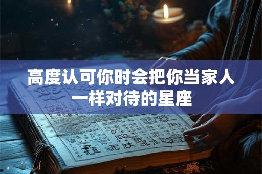 高度认可你时会把你当家人一样对待的星座