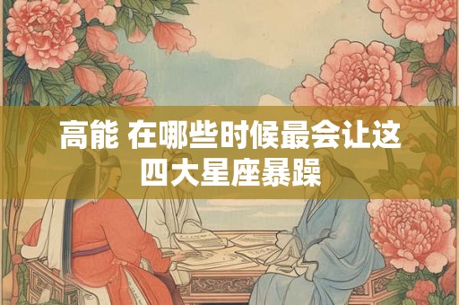高能 在哪些时候最会让这四大星座暴躁