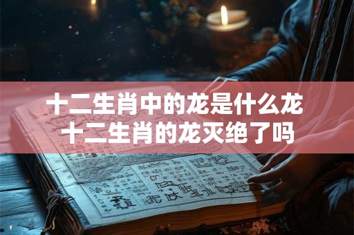 十二生肖中的龙是什么龙 十二生肖的龙灭绝了吗