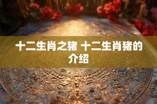 十二生肖之猪 十二生肖猪的介绍