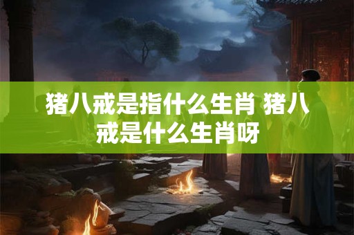 猪八戒是指什么生肖 猪八戒是什么生肖呀