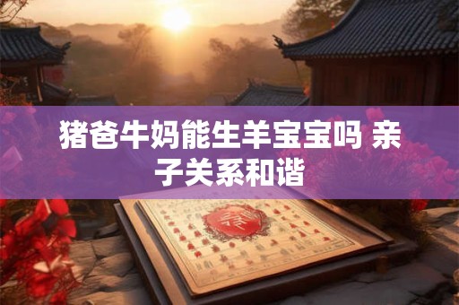 猪爸牛妈能生羊宝宝吗 亲子关系和谐