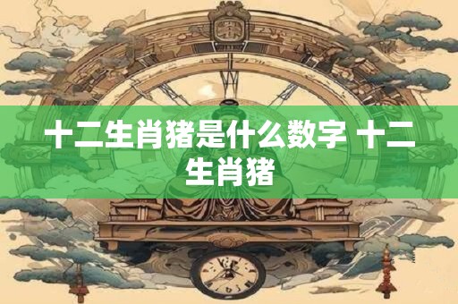 十二生肖猪是什么数字 十二生肖猪