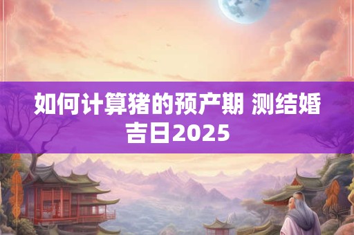 如何计算猪的预产期 测结婚吉日2025