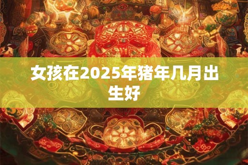 女孩在2025年猪年几月出生好