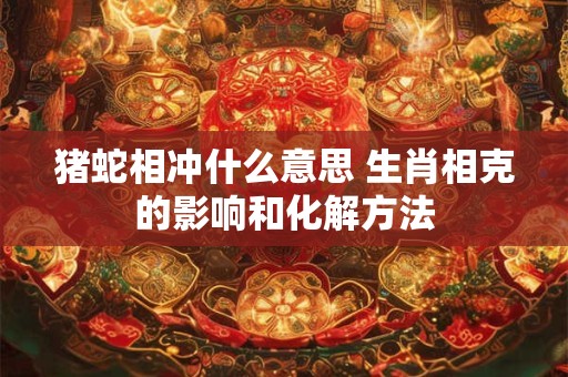 猪蛇相冲什么意思 生肖相克的影响和化解方法