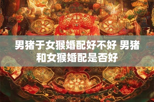 男猪于女猴婚配好不好 男猪和女猴婚配是否好