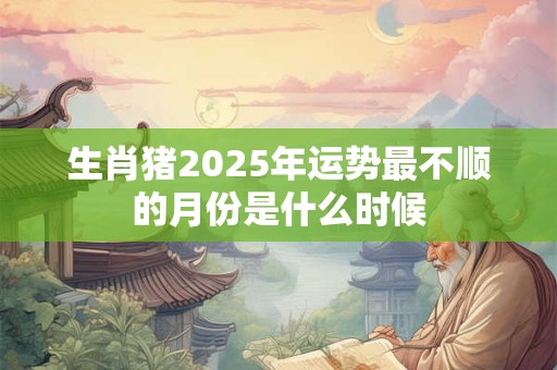 生肖猪2025年运势最不顺的月份是什么时候