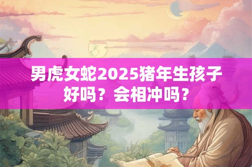 男虎女蛇2025猪年生孩子好吗？会相冲吗？