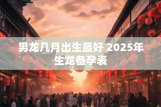 男龙几月出生最好 2025年生龙备孕表