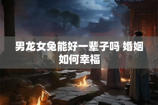 男龙女兔能好一辈子吗 婚姻如何幸福