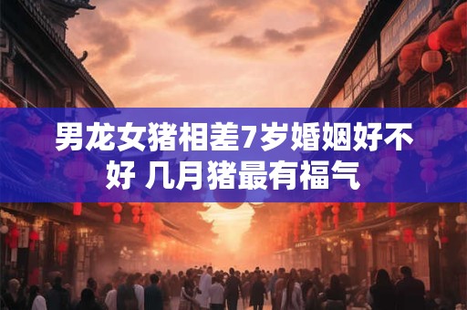 男龙女猪相差7岁婚姻好不好 几月猪最有福气