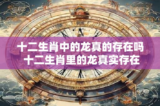 十二生肖中的龙真的存在吗 十二生肖里的龙真实存在过吗