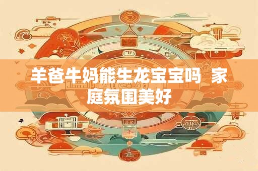 羊爸牛妈能生龙宝宝吗  家庭氛围美好