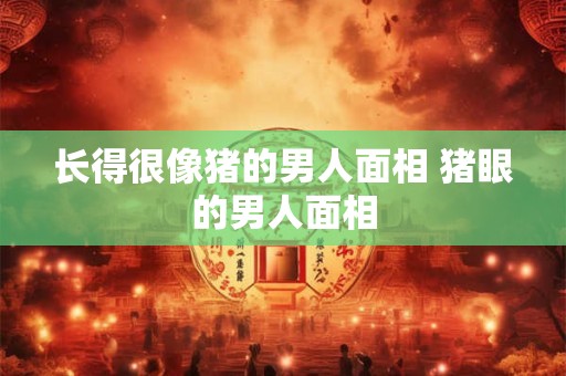 详细阅读:长得很像猪的男人面相 猪眼的男人面相 长得很像猪的男人面相 猪眼的男人面相