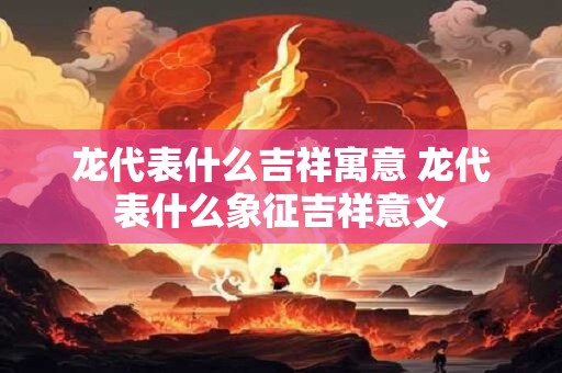 龙代表什么吉祥寓意 龙代表什么象征吉祥意义
