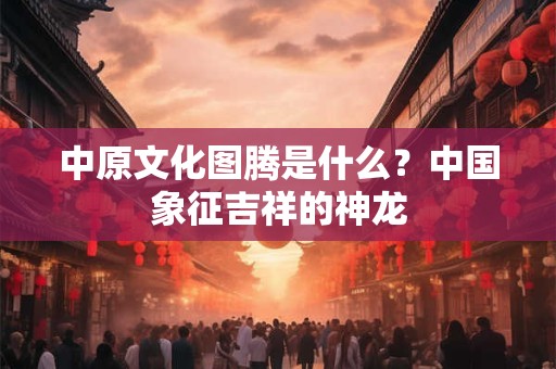 中原文化图腾是什么？中国象征吉祥的神龙