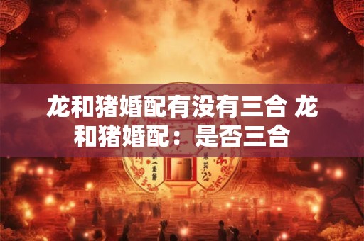 龙和猪婚配有没有三合 龙和猪婚配：是否三合