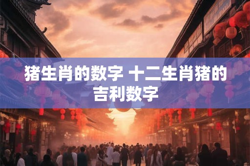 猪生肖的数字 十二生肖猪的吉利数字