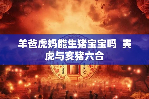 羊爸虎妈能生猪宝宝吗  寅虎与亥猪六合