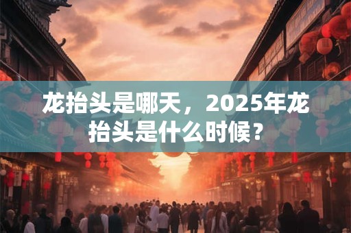 龙抬头是哪天，2025年龙抬头是什么时候？